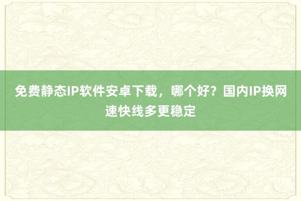 免费静态IP软件安卓下载，哪个好？国内IP换网速快线多更稳定