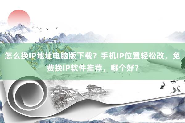 怎么换IP地址电脑版下载？手机IP位置轻松改，免费换IP软件推荐，哪个好？