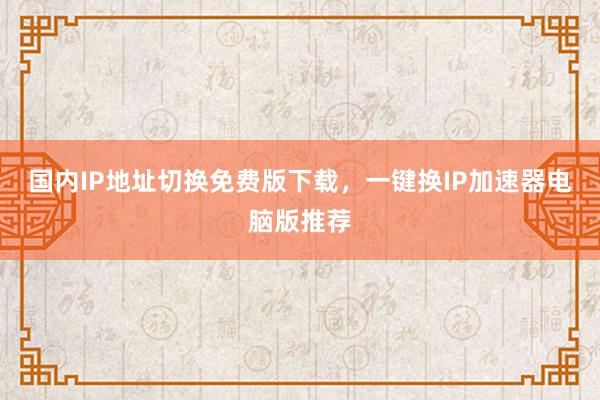 国内IP地址切换免费版下载，一键换IP加速器电脑版推荐