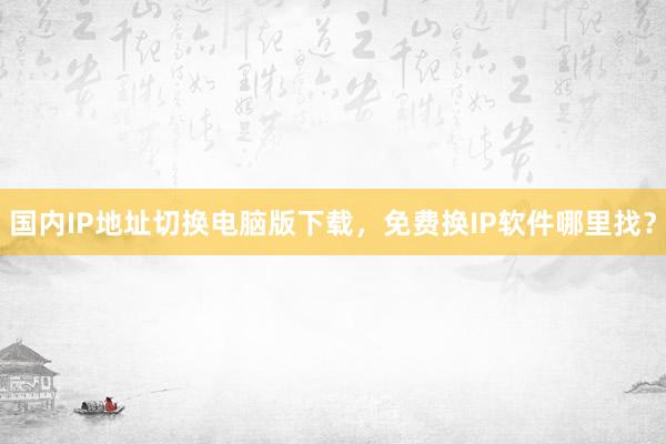国内IP地址切换电脑版下载，免费换IP软件哪里找？