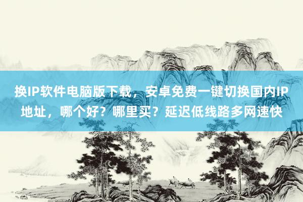 换IP软件电脑版下载，安卓免费一键切换国内IP地址，哪个好？哪里买？延迟低线路多网速快
