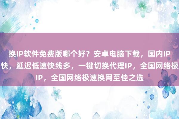 换IP软件免费版哪个好？安卓电脑下载，国内IP加速器线路多且快，延迟低速快线多，一键切换代理IP，全国网络极速换网至佳之选