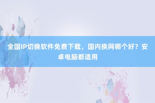 全国IP切换软件免费下载，国内换网哪个好？安卓电脑都适用