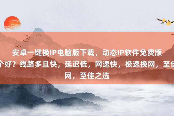 安卓一键换IP电脑版下载，动态IP软件免费版，哪个好？线路多且快，延迟低，网速快，极速换网，至佳之选
