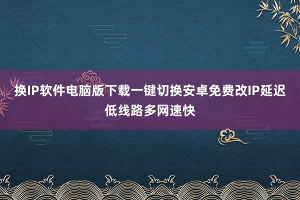 换IP软件电脑版下载一键切换安卓免费改IP延迟低线路多网速快