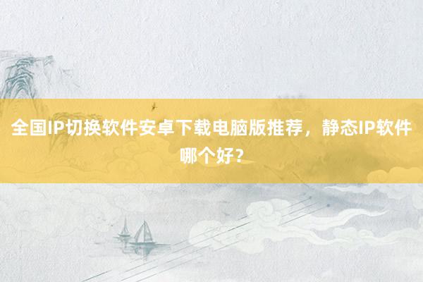 全国IP切换软件安卓下载电脑版推荐，静态IP软件哪个好？