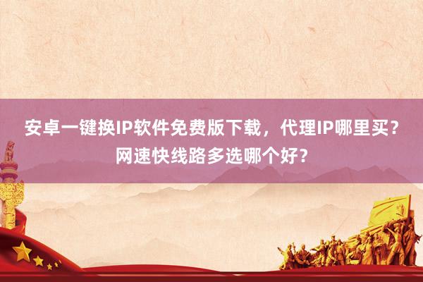 安卓一键换IP软件免费版下载，代理IP哪里买？网速快线路多选哪个好？
