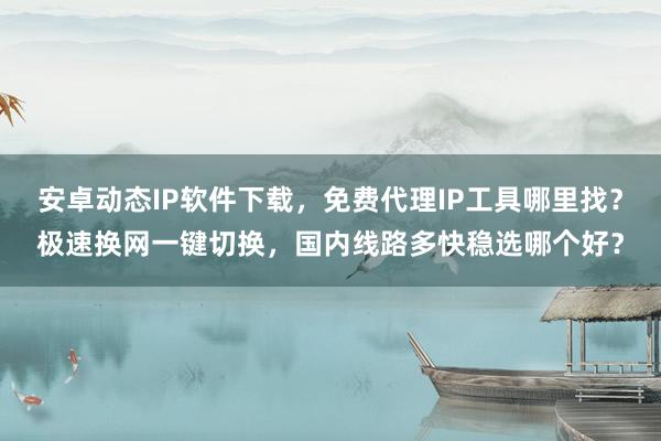 安卓动态IP软件下载，免费代理IP工具哪里找？极速换网一键切换，国内线路多快稳选哪个好？