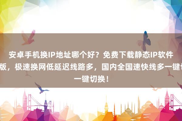 安卓手机换IP地址哪个好？免费下载静态IP软件手机版，极速换网低延迟线路多，国内全国速快线多一键切换！