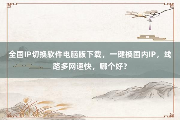 全国IP切换软件电脑版下载，一键换国内IP，线路多网速快，哪个好？