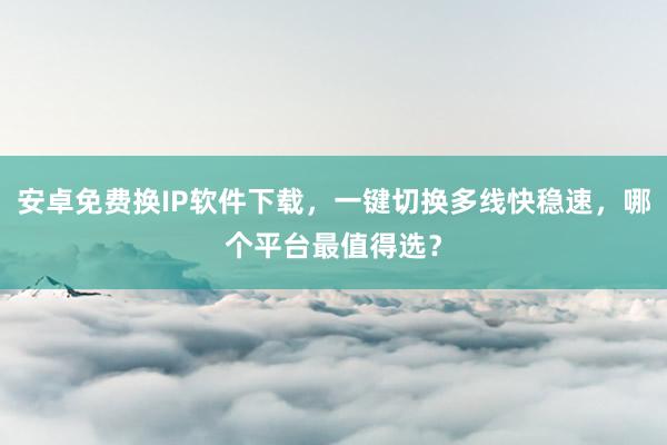 安卓免费换IP软件下载，一键切换多线快稳速，哪个平台最值得选？