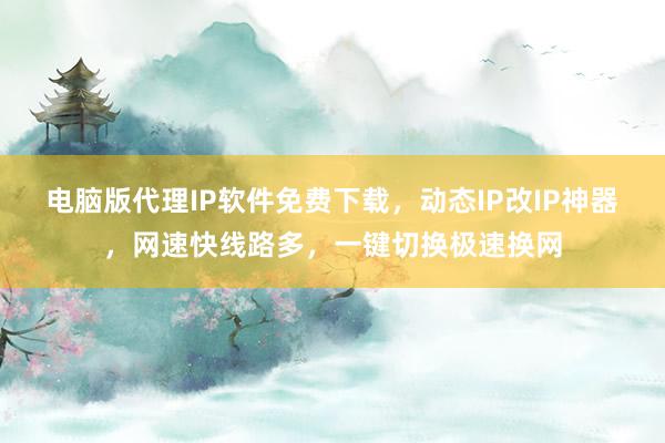 电脑版代理IP软件免费下载，动态IP改IP神器，网速快线路多，一键切换极速换网