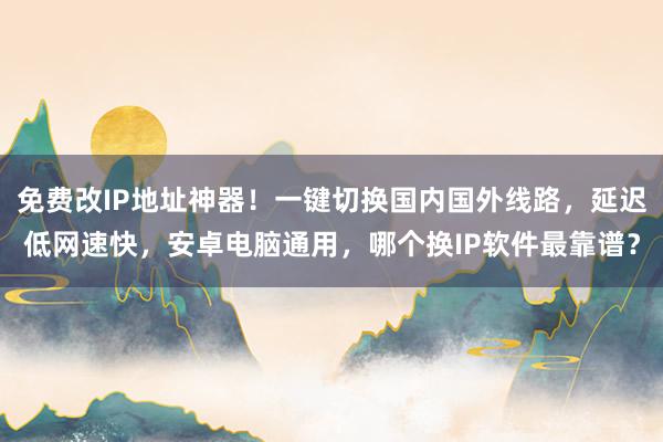 免费改IP地址神器！一键切换国内国外线路，延迟低网速快，安卓电脑通用，哪个换IP软件最靠谱？