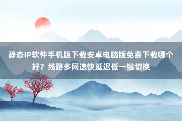 静态IP软件手机版下载安卓电脑版免费下载哪个好？线路多网速快延迟低一键切换
