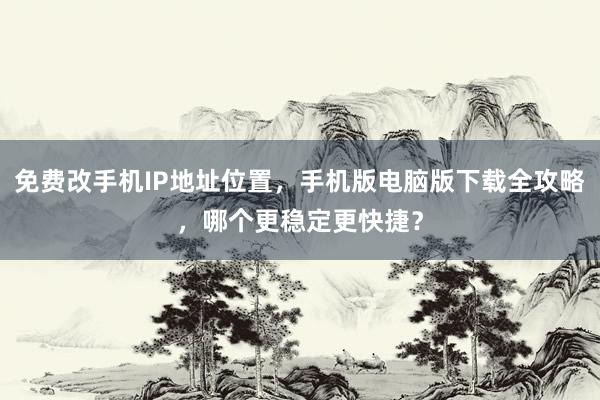 免费改手机IP地址位置，手机版电脑版下载全攻略，哪个更稳定更快捷？