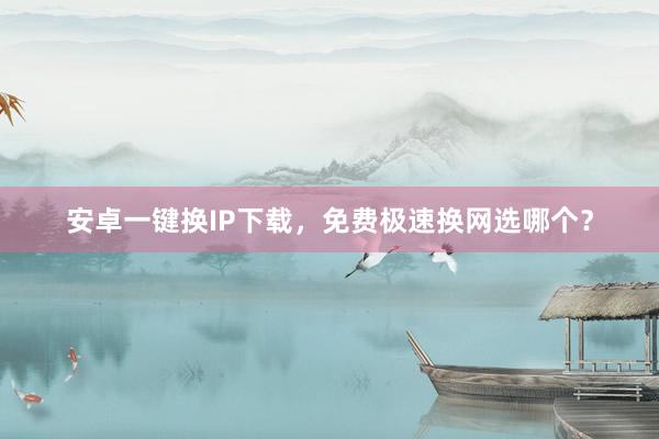 安卓一键换IP下载，免费极速换网选哪个？