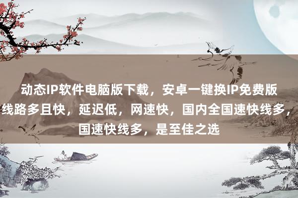 动态IP软件电脑版下载，安卓一键换IP免费版，哪个好？线路多且快，延迟低，网速快，国内全国速快线多，是至佳之选