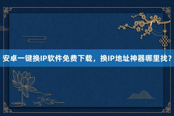 安卓一键换IP软件免费下载，换IP地址神器哪里找？