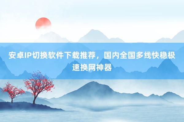 安卓IP切换软件下载推荐，国内全国多线快稳极速换网神器