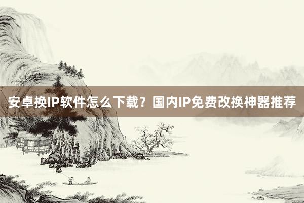 安卓换IP软件怎么下载？国内IP免费改换神器推荐