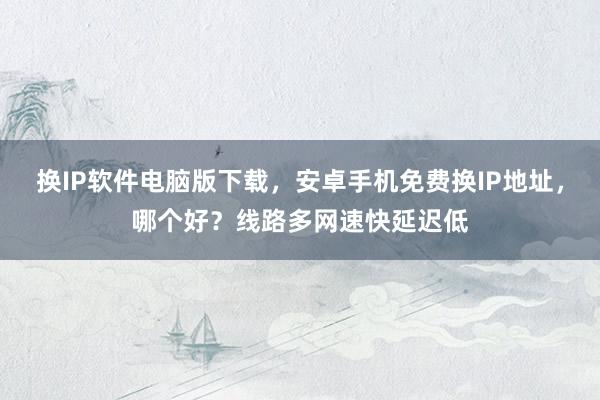 换IP软件电脑版下载，安卓手机免费换IP地址，哪个好？线路多网速快延迟低