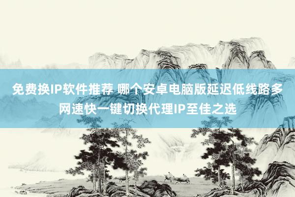 免费换IP软件推荐 哪个安卓电脑版延迟低线路多网速快一键切换代理IP至佳之选