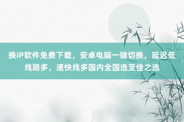 换IP软件免费下载，安卓电脑一键切换，延迟低线路多，速快线多国内全国选至佳之选