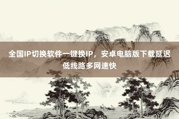全国IP切换软件一键换IP，安卓电脑版下载延迟低线路多网速快