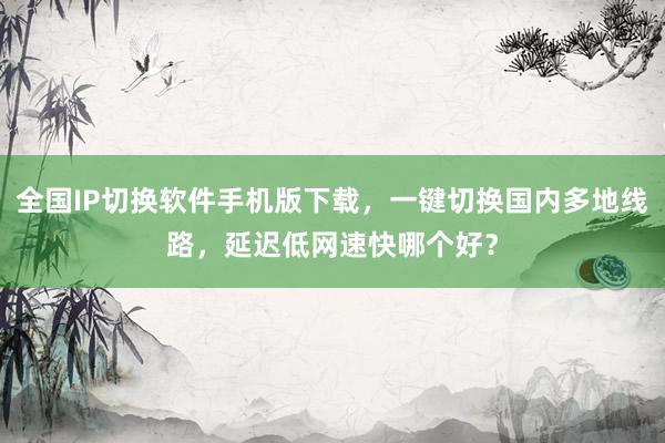 全国IP切换软件手机版下载，一键切换国内多地线路，延迟低网速快哪个好？