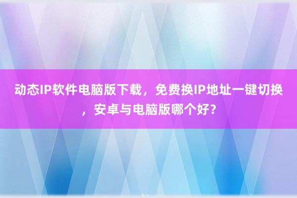 动态IP软件电脑版下载，免费换IP地址一键切换，安卓与电脑版哪个好？