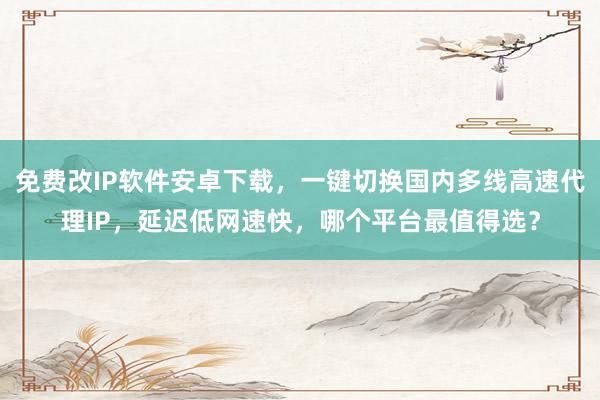 免费改IP软件安卓下载，一键切换国内多线高速代理IP，延迟低网速快，哪个平台最值得选？