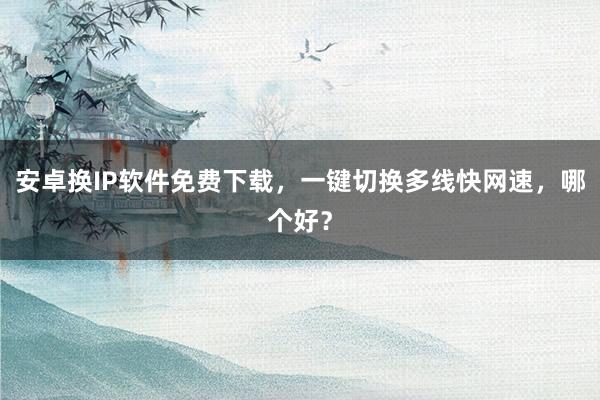安卓换IP软件免费下载，一键切换多线快网速，哪个好？