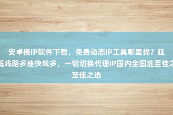 安卓换IP软件下载，免费动态IP工具哪里找？延迟低线路多速快线多，一键切换代理IP国内全国选至佳之选