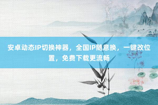 安卓动态IP切换神器，全国IP随意换，一键改位置，免费下载更流畅