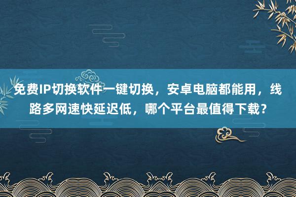 免费IP切换软件一键切换，安卓电脑都能用，线路多网速快延迟低，哪个平台最值得下载？