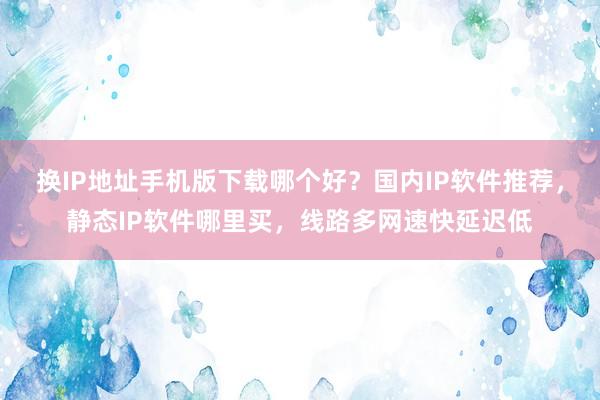 换IP地址手机版下载哪个好？国内IP软件推荐，静态IP软件哪里买，线路多网速快延迟低