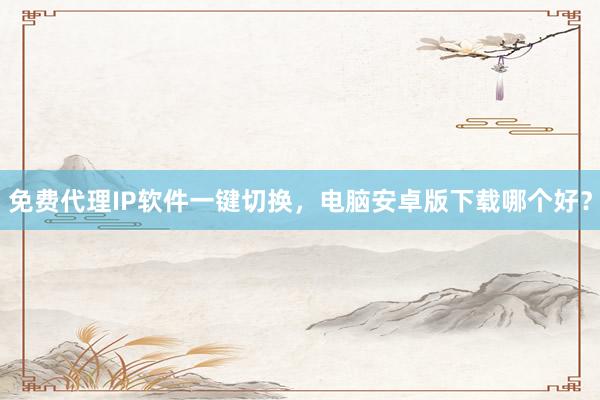免费代理IP软件一键切换，电脑安卓版下载哪个好？