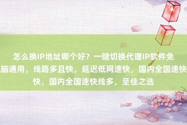 怎么换IP地址哪个好？一键切换代理IP软件免费下载，安卓电脑通用，线路多且快，延迟低网速快，国内全国速快线多，至佳之选