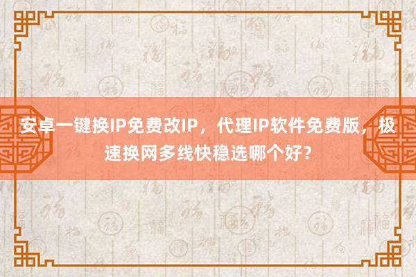 安卓一键换IP免费改IP，代理IP软件免费版，极速换网多线快稳选哪个好？