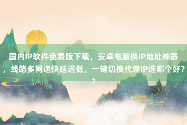 国内IP软件免费版下载，安卓电脑换IP地址神器，线路多网速快延迟低，一键切换代理IP选哪个好？