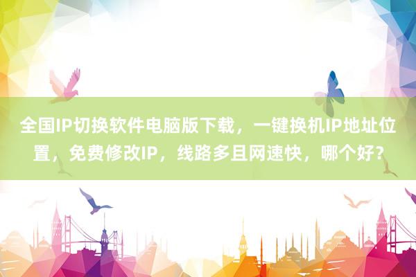 全国IP切换软件电脑版下载，一键换机IP地址位置，免费修改IP，线路多且网速快，哪个好？