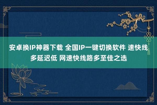 安卓换IP神器下载 全国IP一键切换软件 速快线多延迟低 网速快线路多至佳之选
