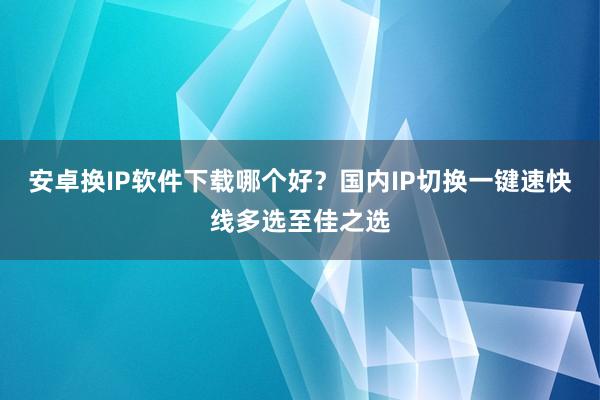 安卓换IP软件下载哪个好？国内IP切换一键速快线多选至佳之选