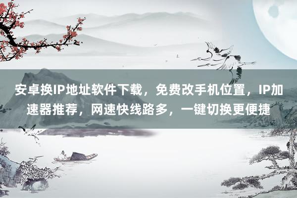安卓换IP地址软件下载，免费改手机位置，IP加速器推荐，网速快线路多，一键切换更便捷