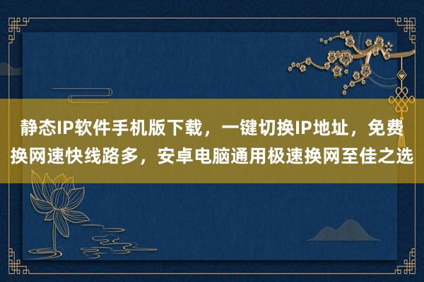 静态IP软件手机版下载，一键切换IP地址，免费换网速快线路多，安卓电脑通用极速换网至佳之选