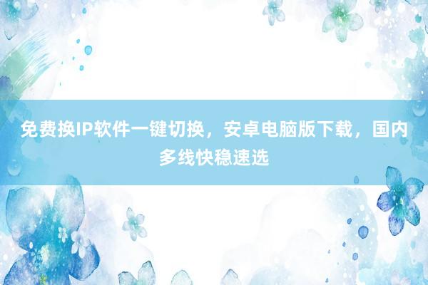 免费换IP软件一键切换，安卓电脑版下载，国内多线快稳速选