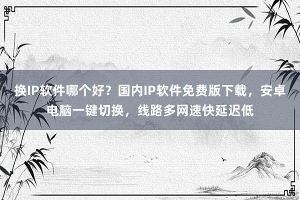 换IP软件哪个好？国内IP软件免费版下载，安卓电脑一键切换，线路多网速快延迟低
