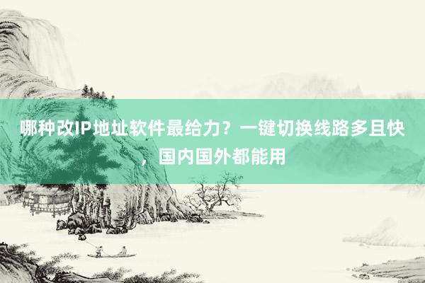 哪种改IP地址软件最给力？一键切换线路多且快，国内国外都能用