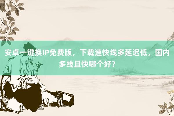 安卓一键换IP免费版，下载速快线多延迟低，国内多线且快哪个好？