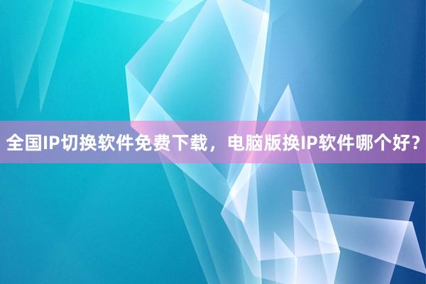全国IP切换软件免费下载，电脑版换IP软件哪个好？